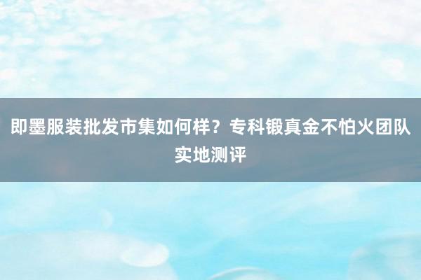 即墨服装批发市集如何样？专科锻真金不怕火团队实地测评