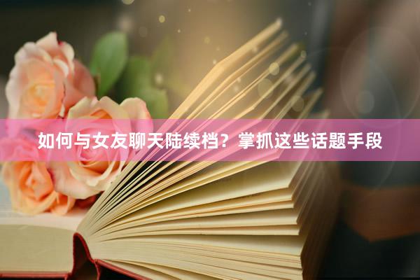 如何与女友聊天陆续档？掌抓这些话题手段