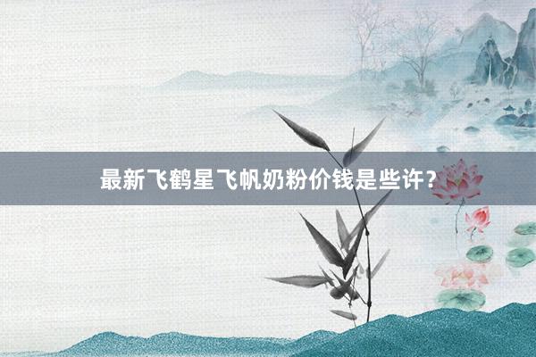 最新飞鹤星飞帆奶粉价钱是些许？